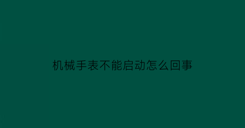 机械手表不能启动怎么回事(机械表不动了什么情况)