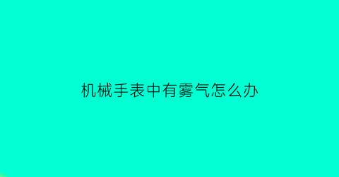 “机械手表中有雾气怎么办(机械表里起雾是什么情况)