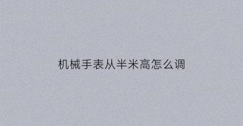 “机械手表从半米高怎么调(机械手表从半米高怎么调节)