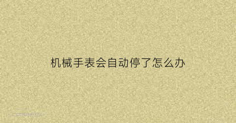 “机械手表会自动停了怎么办(机械表总自动停止)