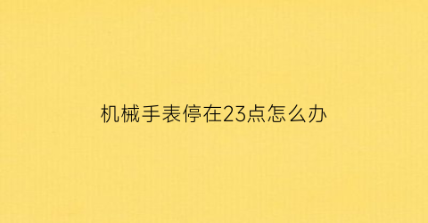 机械手表停在23点怎么办(机械表不到24小时就停了)