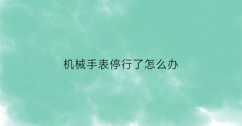 “机械手表停行了怎么办(机械手表停行了怎么办视频)