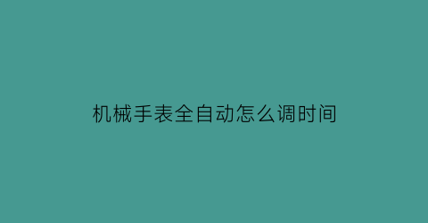 “机械手表全自动怎么调时间(机械自动表怎么调时间日期)