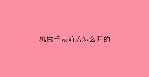 机械手表前盖怎么开的(机械表盖子怎么打开视频)