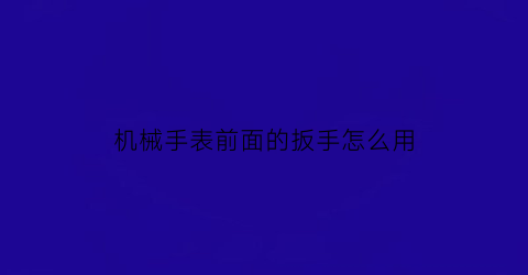 “机械手表前面的扳手怎么用(机械表怎么拆开前盖)