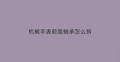 “机械手表前面轴承怎么拆(机械表前盖拆卸视频教程)