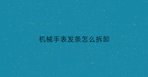 “机械手表发条怎么拆卸(机械手表发条怎么拆卸视频教程)