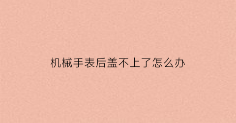 “机械手表后盖不上了怎么办(机械表后盖盖不上怎么办)