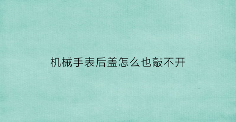 “机械手表后盖怎么也敲不开(机械表后盖怎么装上技巧)