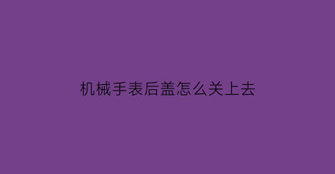 机械手表后盖怎么关上去(机械表后盖拆卸视频教程)