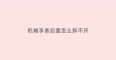 “机械手表后盖怎么拆不开(机械表后盖拆卸视频教程)