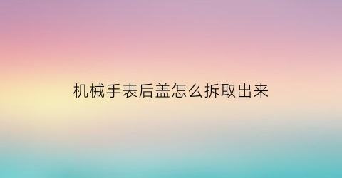 机械手表后盖怎么拆取出来