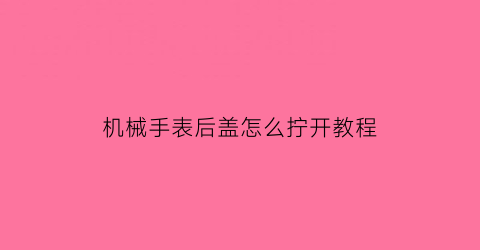 机械手表后盖怎么拧开教程(怎么拆机械手表后盖)