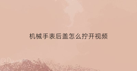 机械手表后盖怎么拧开视频(机械表手表后盖怎么打开)