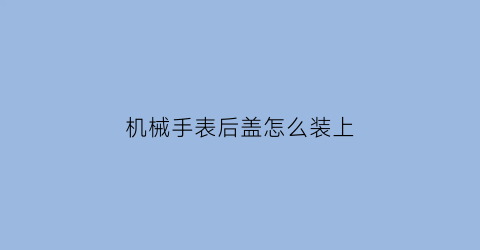 机械手表后盖怎么装上(机械表手表后盖怎么打开)