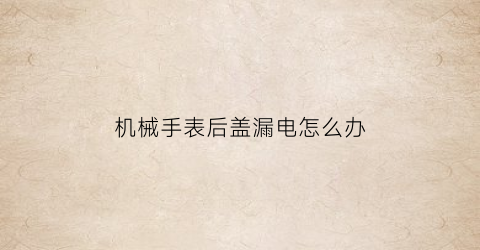 “机械手表后盖漏电怎么办(机械表后盖碎了修好要多少钱)