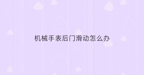 “机械手表后门滑动怎么办(机械表后盖拆卸视频教程)