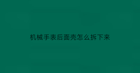 “机械手表后面壳怎么拆下来(机械表后盖怎么拆开图解)