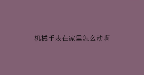 “机械手表在家里怎么动啊(机械表平时怎么放置)