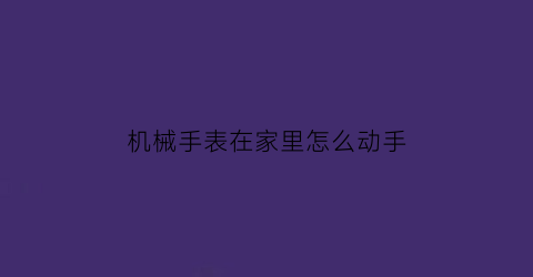 机械手表在家里怎么动手(机械表在家怎样保养)