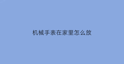 “机械手表在家里怎么放(机械表正确的放置方式)