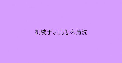 机械手表壳怎么清洗(机械手表壳怎么清洗干净)