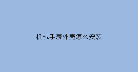 “机械手表外壳怎么安装(机械表组装视频)