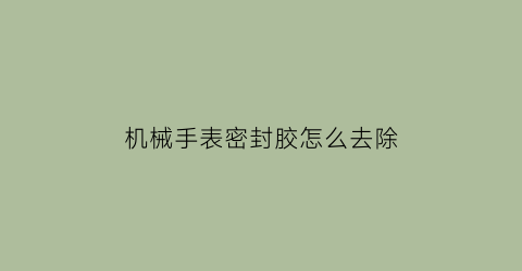 “机械手表密封胶怎么去除(机械表密封圈损坏)