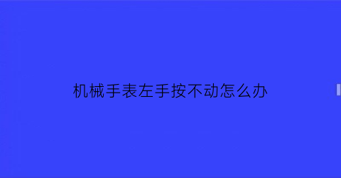 机械手表左手按不动怎么办(机械表手动上不了弦了怎么办)