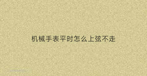 “机械手表平时怎么上弦不走(机械表上弦不走摇晃走)