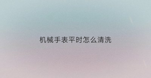 “机械手表平时怎么清洗(机械表的清洗)