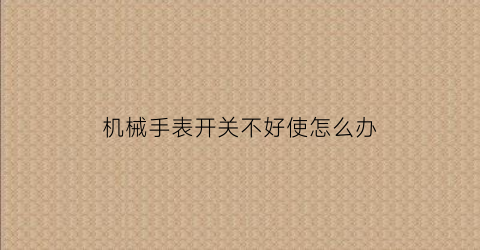 “机械手表开关不好使怎么办(机械手表开关不好使怎么办呢)