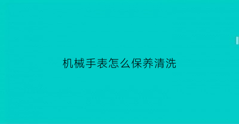 “机械手表怎么保养清洗(机械表清洗保养需要多长时间)