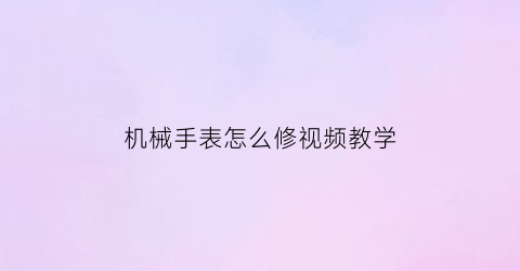 “机械手表怎么修视频教学(机械表修表视频)