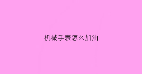 “机械手表怎么加油(机械表怎么注油)