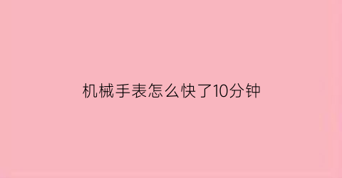 “机械手表怎么快了10分钟(机械手表怎么快了10分钟就停了)