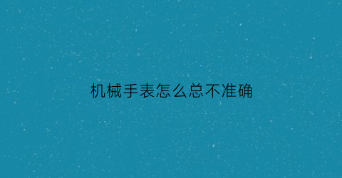 机械手表怎么总不准确(机械手表怎么总不准确呢)