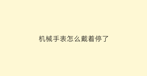 “机械手表怎么戴着停了(机械表戴着不走放着反而正常)