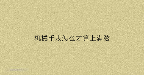 “机械手表怎么才算上满弦(手动机械表上弦如何判断上满)