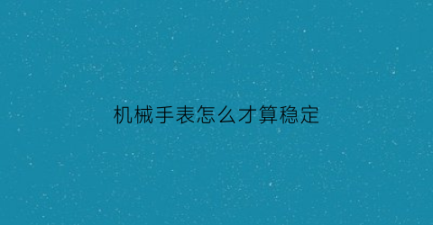 “机械手表怎么才算稳定(机械表怎么才算好)