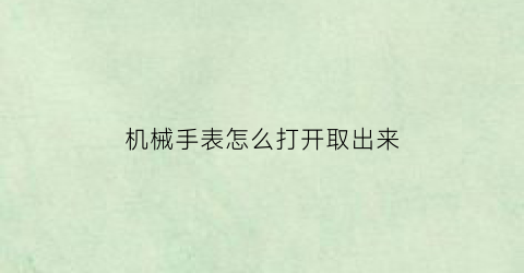 “机械手表怎么打开取出来(机械表如何取出手表的表把)