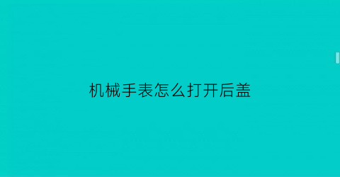 机械手表怎么打开后盖(机械手表怎么打开后盖视频)