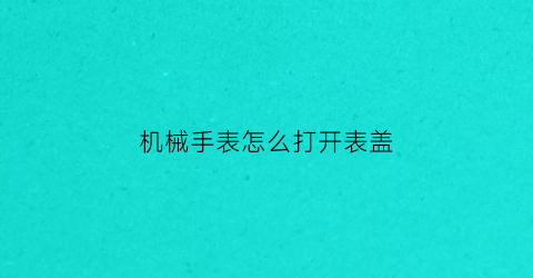 机械手表怎么打开表盖(机械表盖子怎么打开视频)