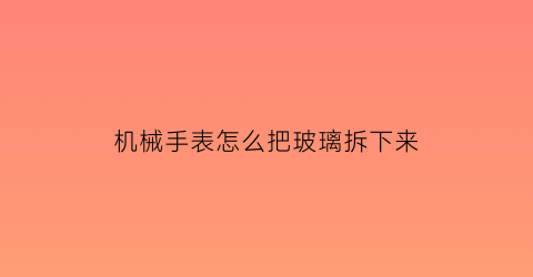 机械手表怎么把玻璃拆下来