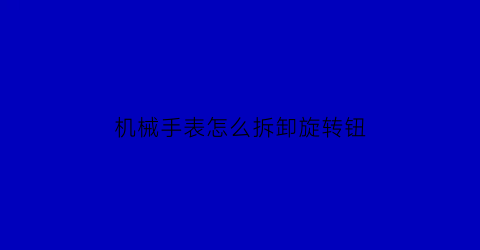 机械手表怎么拆卸旋转钮(机械表的调节旋钮怎么拆)