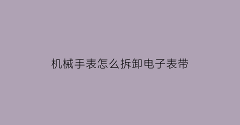 “机械手表怎么拆卸电子表带(机械表带怎么拆卸视频)