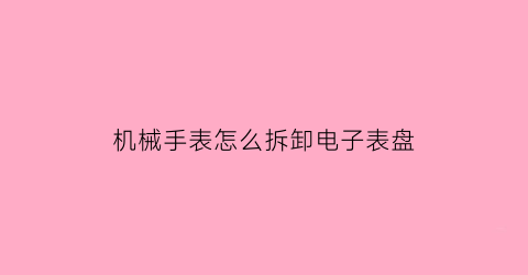 “机械手表怎么拆卸电子表盘(机械手表怎么拆卸电子表盘图片)