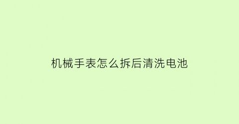 机械手表怎么拆后清洗电池(拆机械手表视频教程)