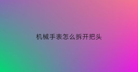 机械手表怎么拆开把头