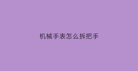 “机械手表怎么拆把手(如何拆机械手表)